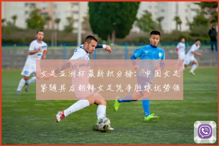 女足亚洲杯最新积分榜：中国女足紧随其后朝鲜女足凭净胜球优势领跑