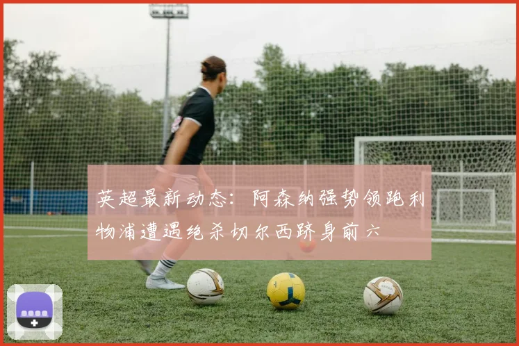 英超最新动态：阿森纳强势领跑利物浦遭遇绝杀切尔西跻身前六