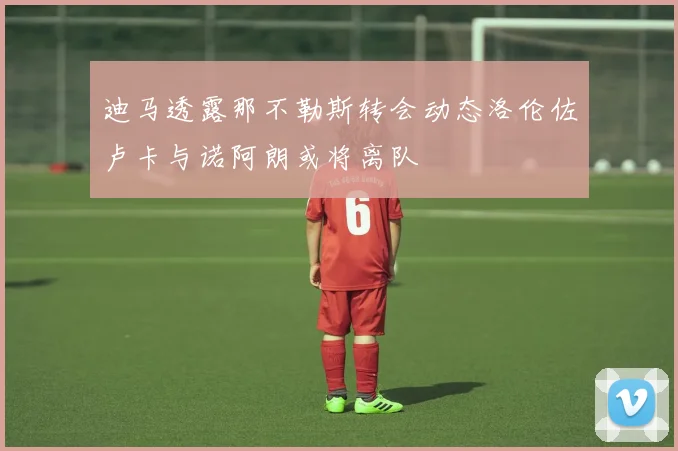 迪马透露那不勒斯转会动态洛伦佐卢卡与诺阿朗或将离队