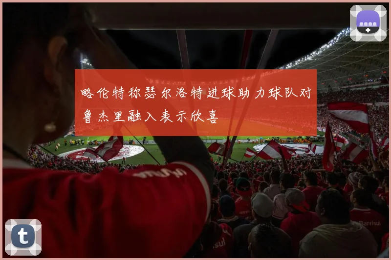 略伦特称瑟尔洛特进球助力球队对鲁杰里融入表示欣喜