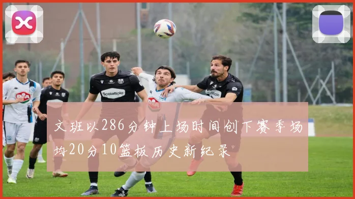 文班以286分钟上场时间创下赛季场均20分10篮板历史新纪录