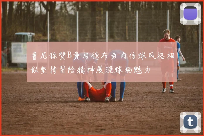 鲁尼称赞B费与德布劳内传球风格相似坚持冒险精神展现球场魅力