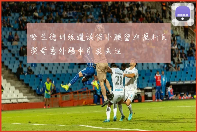 哈兰德训练遭误伤小腿留血痕科瓦契奇意外踢中引发关注