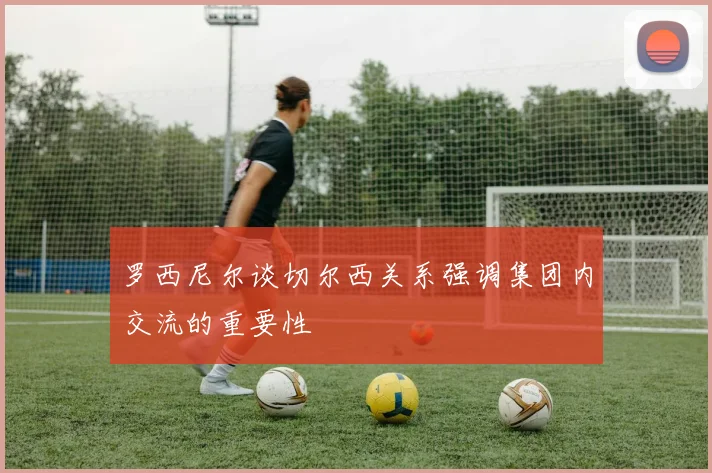罗西尼尔谈切尔西关系强调集团内交流的重要性