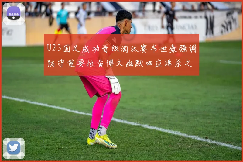 U23国足成功晋级淘汰赛韦世豪强调防守重要性黄博文幽默回应捧杀之说
