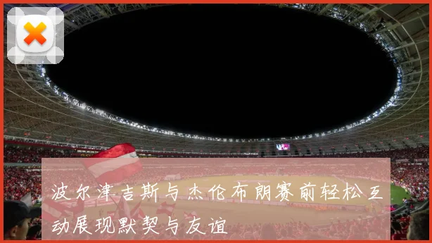 波尔津吉斯与杰伦布朗赛前轻松互动展现默契与友谊