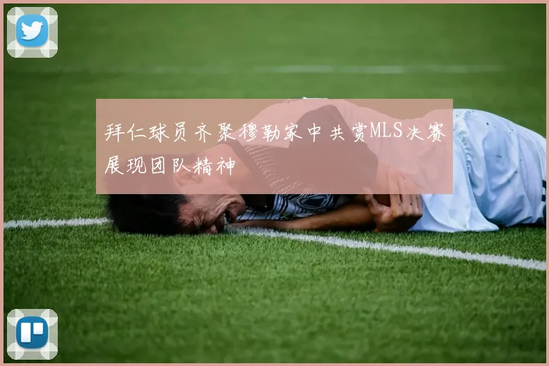 拜仁球员齐聚穆勒家中共赏MLS决赛展现团队精神