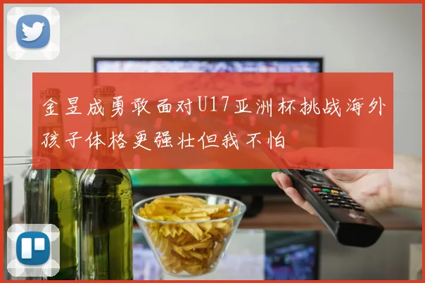 金昱成勇敢面对U17亚洲杯挑战海外孩子体格更强壮但我不怕