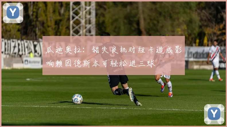 瓜迪奥拉：错失良机对纽卡造成影响赖因德斯本可轻松进三球