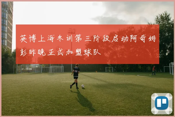 英博上海冬训第三阶段启动阿奇姆彭昨晚正式加盟球队