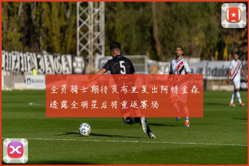 全员骑士期待莫布里复出阿特金森透露全明星后将重返赛场