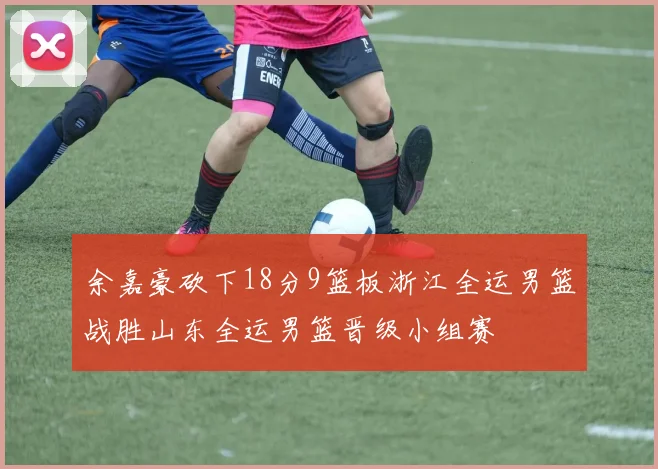 余嘉豪砍下18分9篮板浙江全运男篮战胜山东全运男篮晋级小组赛