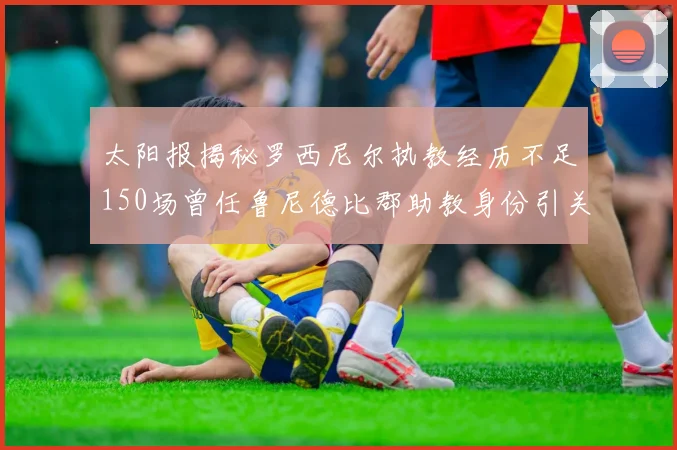 太阳报揭秘罗西尼尔执教经历不足150场曾任鲁尼德比郡助教身份引关注