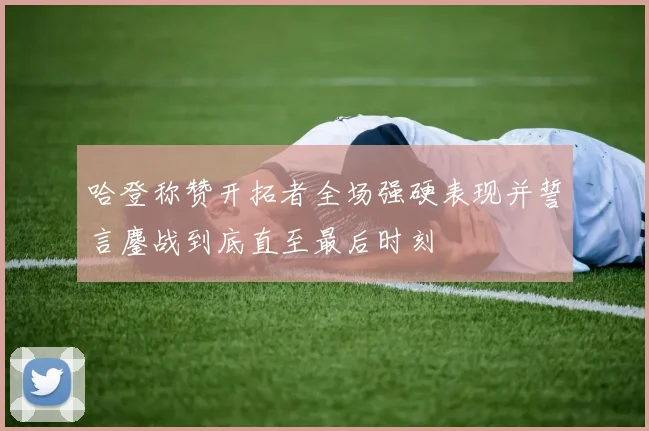 哈登称赞开拓者全场强硬表现并誓言鏖战到底直至最后时刻