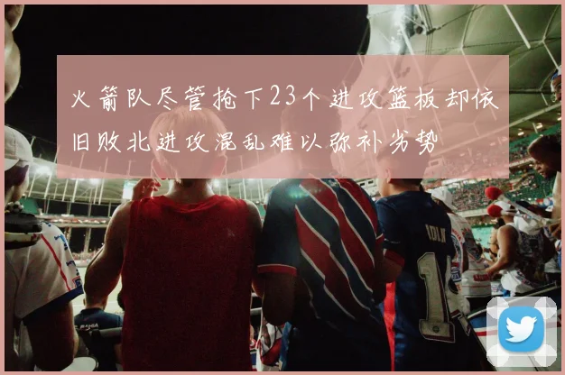 火箭队尽管抢下23个进攻篮板却依旧败北进攻混乱难以弥补劣势