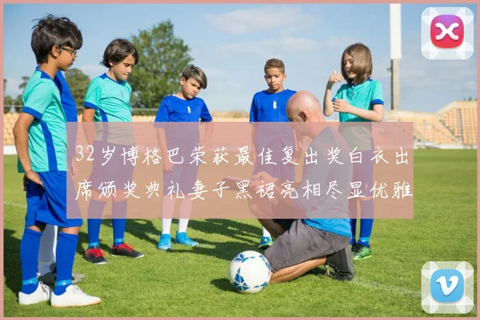32岁博格巴荣获最佳复出奖白衣出席颁奖典礼妻子黑裙亮相尽显优雅长腿