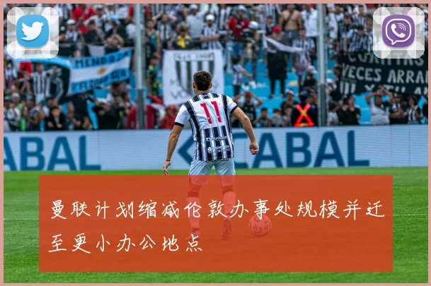 曼联计划缩减伦敦办事处规模并迁至更小办公地点