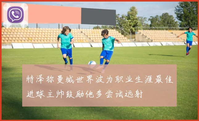 特泽称曼城世界波为职业生涯最佳进球主帅鼓励他多尝试远射