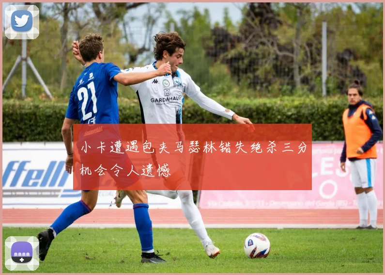小卡遭遇包夹马瑟林错失绝杀三分机会令人遗憾